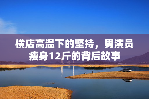 横店高温下的坚持，男演员瘦身12斤的背后故事