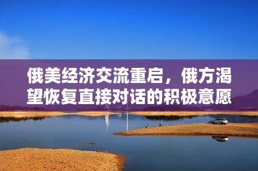 俄美经济交流重启，俄方渴望恢复直接对话的积极意愿