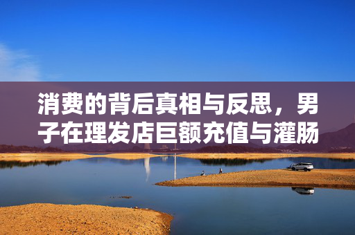 消费的背后真相与反思，男子在理发店巨额充值与灌肠高昂疗程的案例分析