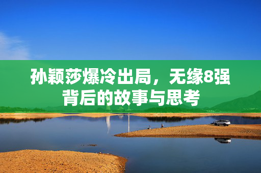 孙颖莎爆冷出局，无缘8强背后的故事与思考