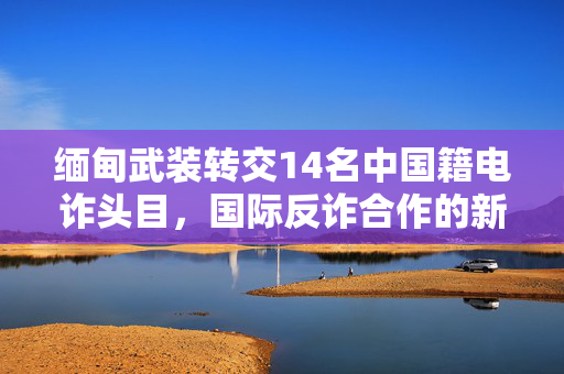 缅甸武装转交14名中国籍电诈头目，国际反诈合作的新里程碑