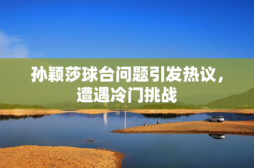 孙颖莎球台问题引发热议，遭遇冷门挑战