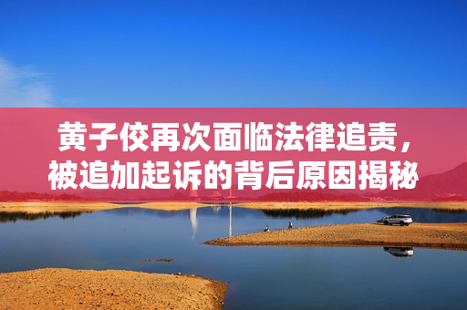 黄子佼再次面临法律追责，被追加起诉的背后原因揭秘