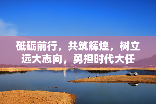 砥砺前行，共筑辉煌，树立远大志向，勇担时代大任