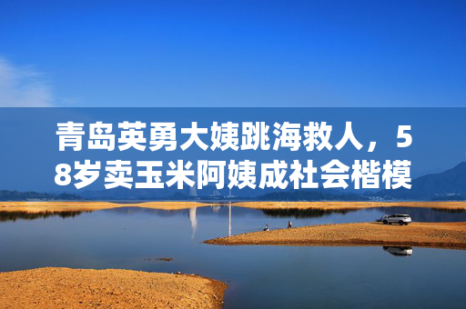 青岛英勇大姨跳海救人，58岁卖玉米阿姨成社会楷模