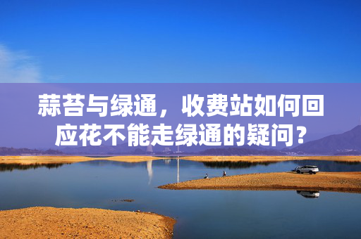 蒜苔与绿通，收费站如何回应花不能走绿通的疑问？