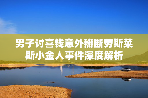 男子讨喜钱意外掰断劳斯莱斯小金人事件深度解析
