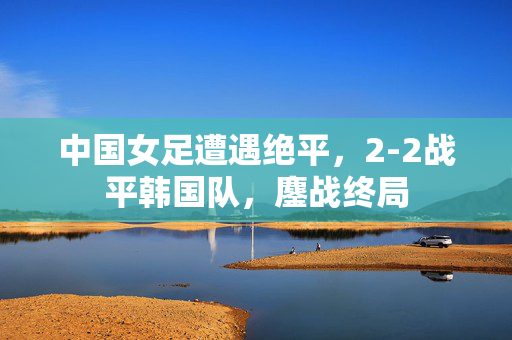 中国女足遭遇绝平，2-2战平韩国队，鏖战终局