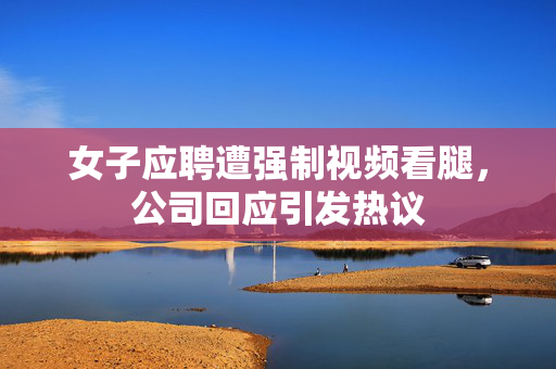 女子应聘遭强制视频看腿，公司回应引发热议