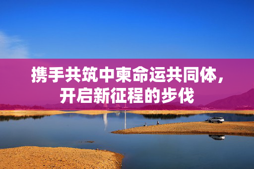 携手共筑中柬命运共同体，开启新征程的步伐