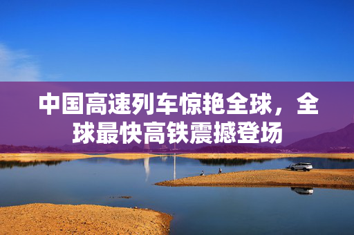 中国高速列车惊艳全球，全球最快高铁震撼登场