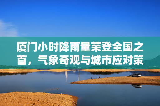 厦门小时降雨量荣登全国之首，气象奇观与城市应对策略