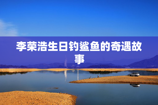 李荣浩生日钓鲨鱼的奇遇故事