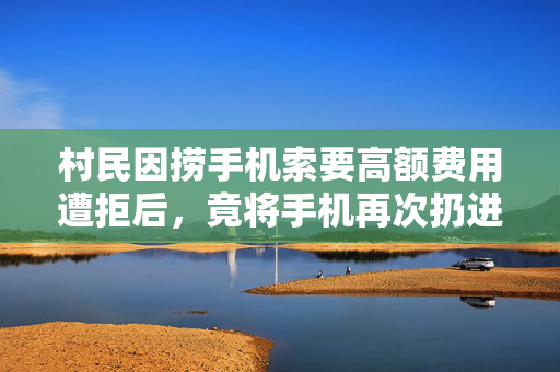 村民因捞手机索要高额费用遭拒后，竟将手机再次扔进水中