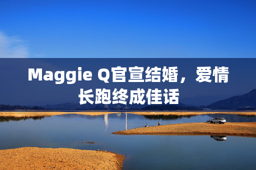 Maggie Q官宣结婚，爱情长跑终成佳话