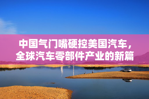 中国气门嘴硬控美国汽车，全球汽车零部件产业的新篇章