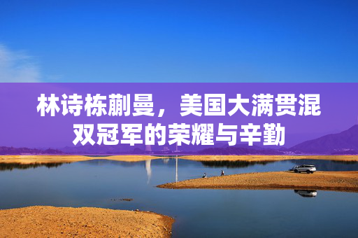 林诗栋蒯曼，美国大满贯混双冠军的荣耀与辛勤