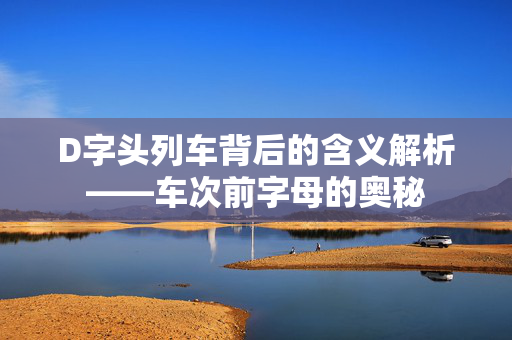 D字头列车背后的含义解析——车次前字母的奥秘