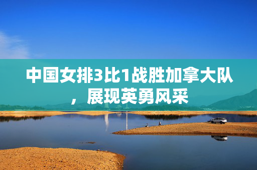 中国女排3比1战胜加拿大队，展现英勇风采