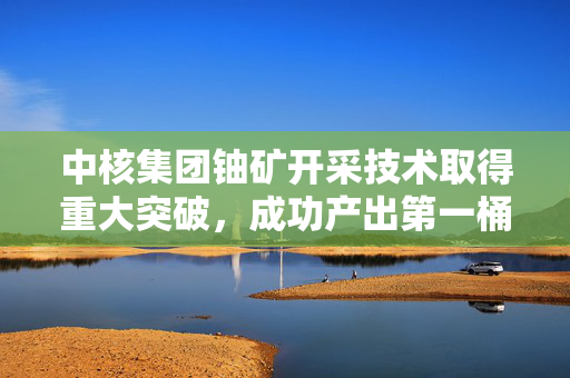 中核集团铀矿开采技术取得重大突破，成功产出第一桶铀，再创新高