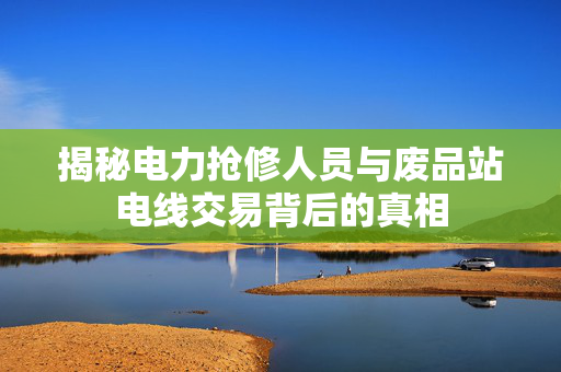 揭秘电力抢修人员与废品站电线交易背后的真相