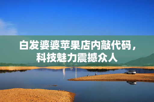 白发婆婆苹果店内敲代码，科技魅力震撼众人