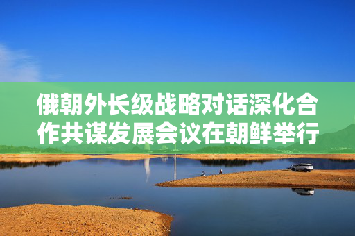 俄朝外长级战略对话深化合作共谋发展会议在朝鲜举行