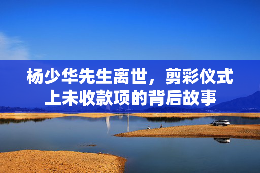 杨少华先生离世，剪彩仪式上未收款项的背后故事