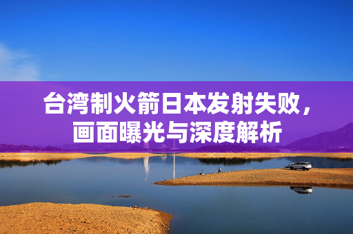 台湾制火箭日本发射失败，画面曝光与深度解析