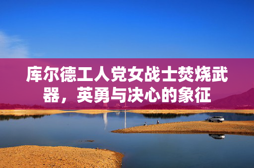 库尔德工人党女战士焚烧武器，英勇与决心的象征