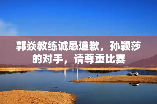郭焱教练诚恳道歉，孙颖莎的对手，请尊重比赛