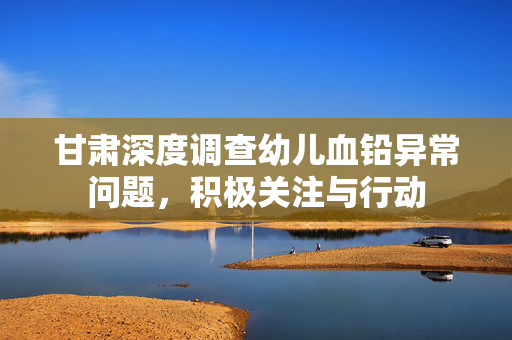 甘肃深度调查幼儿血铅异常问题，积极关注与行动