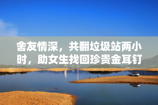 舍友情深，共翻垃圾站两小时，助女生找回珍贵金耳钉
