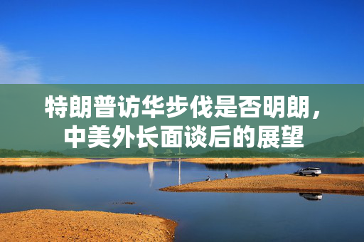 特朗普访华步伐是否明朗，中美外长面谈后的展望