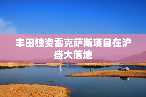 丰田独资雷克萨斯项目在沪盛大落地
