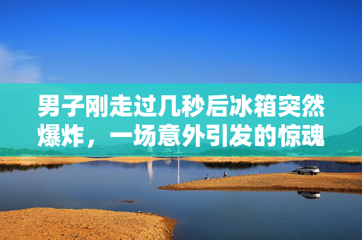 男子刚走过几秒后冰箱突然爆炸，一场意外引发的惊魂时刻