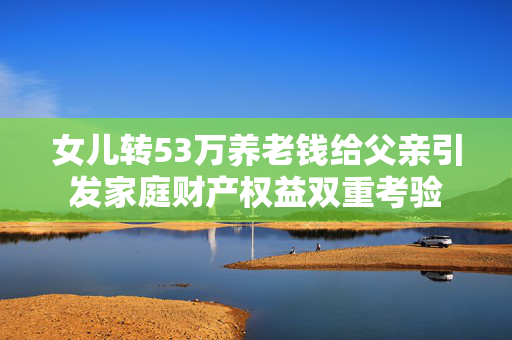 女儿转53万养老钱给父亲引发家庭财产权益双重考验