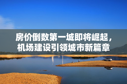 房价倒数第一城即将崛起，机场建设引领城市新篇章
