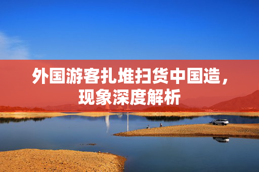 外国游客扎堆扫货中国造，现象深度解析