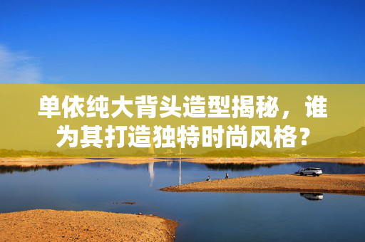单依纯大背头造型揭秘，谁为其打造独特时尚风格？
