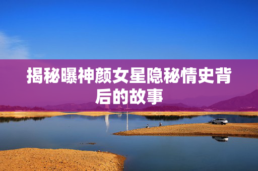 揭秘曝神颜女星隐秘情史背后的故事