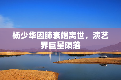 杨少华因肺衰竭离世，演艺界巨星陨落