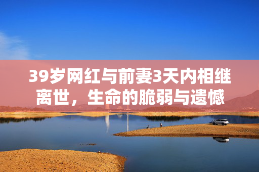39岁网红与前妻3天内相继离世，生命的脆弱与遗憾