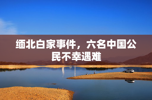 缅北白家事件，六名中国公民不幸遇难