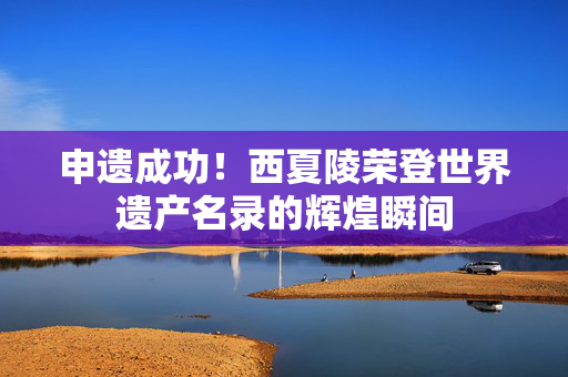 申遗成功！西夏陵荣登世界遗产名录的辉煌瞬间