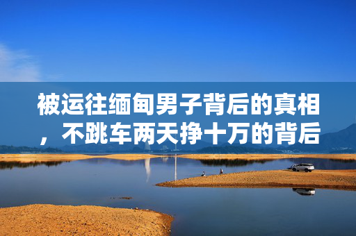 被运往缅甸男子背后的真相，不跳车两天挣十万的背后故事