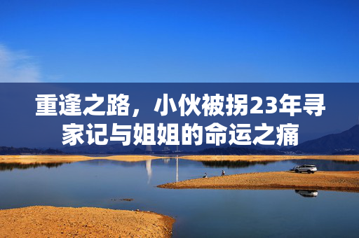 重逢之路，小伙被拐23年寻家记与姐姐的命运之痛
