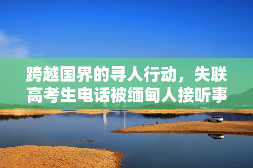 跨越国界的寻人行动，失联高考生电话被缅甸人接听事件