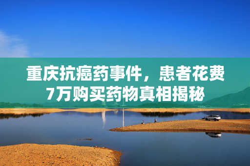 重庆抗癌药事件，患者花费7万购买药物真相揭秘