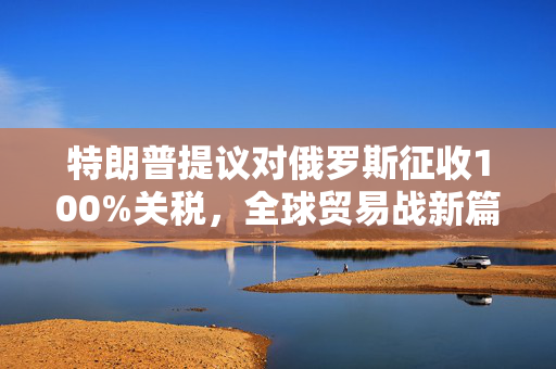 特朗普提议对俄罗斯征收100%关税，全球贸易战新篇章的开启